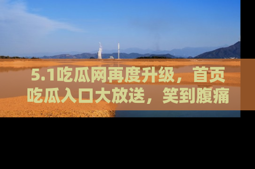 5.1吃瓜网再度升级,首页吃瓜入口大放送,笑到腹痛的秘密等你来!