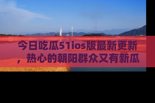 今日吃瓜51ios版最新更新，热心的朝阳群众又有新瓜要分享啦！