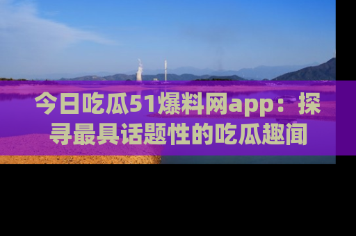 今日吃瓜51爆料网app：探寻最具话题性的吃瓜趣闻
