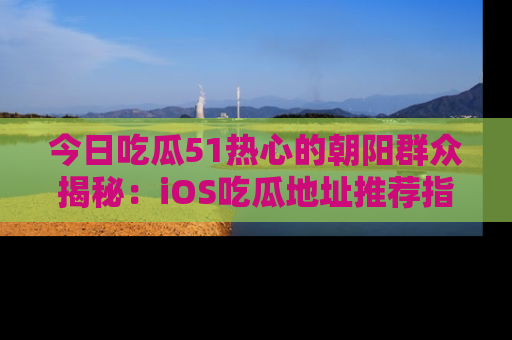 今日吃瓜51热心的朝阳群众揭秘：iOS吃瓜地址推荐指南！