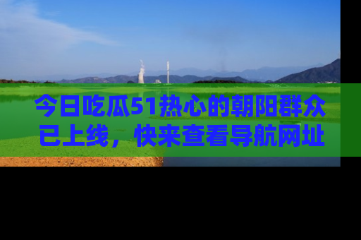 今日吃瓜51热心的朝阳群众已上线，快来查看导航网址，获取最新吃瓜资讯！