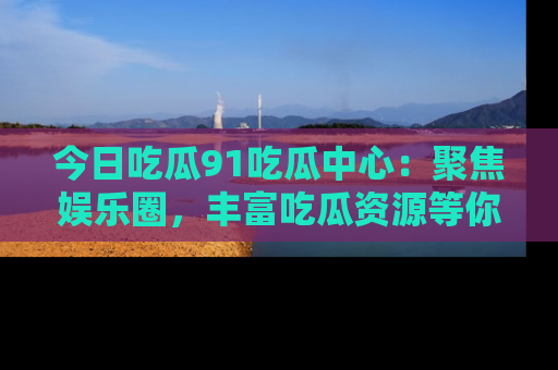 今日吃瓜91吃瓜中心：聚焦娱乐圈，丰富吃瓜资源等你解锁