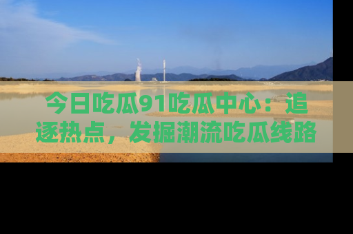今日吃瓜91吃瓜中心：追逐热点，发掘潮流吃瓜线路！