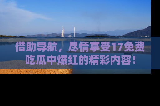 借助导航，尽情享受17免费吃瓜中爆红的精彩内容！