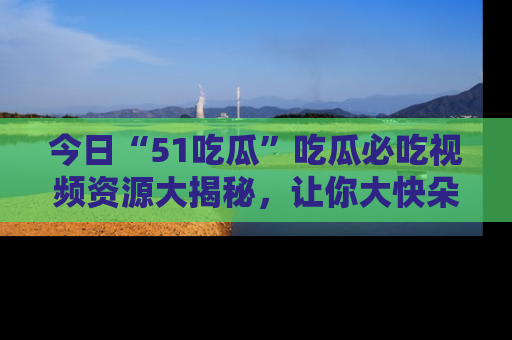 今日“51吃瓜”吃瓜必吃视频资源大揭秘，让你大快朵颐不停口！