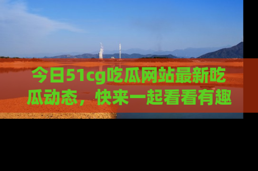 今日51cg吃瓜网站最新吃瓜动态，快来一起看看有趣的事情！