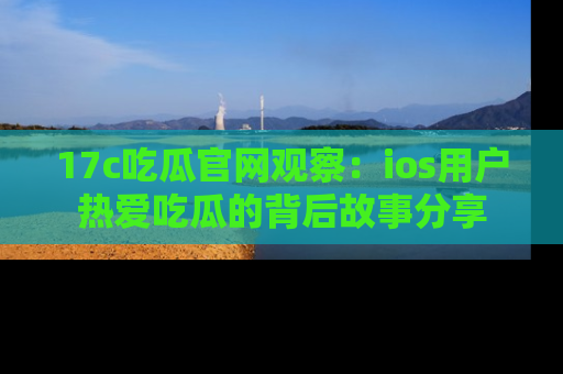17c吃瓜官网观察：ios用户热爱吃瓜的背后故事分享