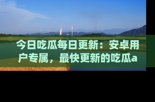 今日吃瓜每日更新：安卓用户专属，最快更新的吃瓜app值得拥有。