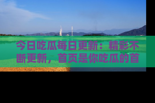 今日吃瓜每日更新：精彩不断更新，首页是你吃瓜的首选！