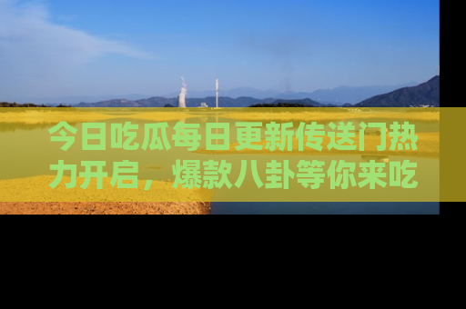 今日吃瓜每日更新传送门热力开启，爆款八卦等你来吃瓜