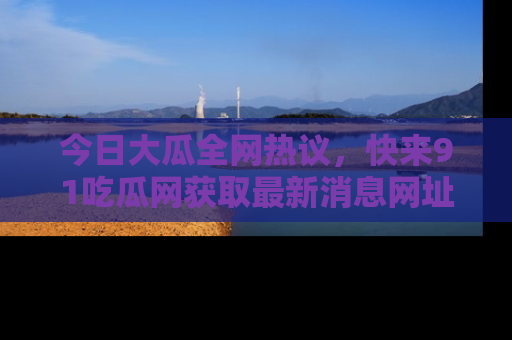 今日大瓜全网热议，快来91吃瓜网获取最新消息网址