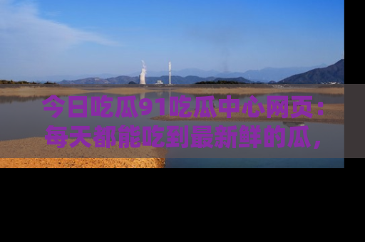 今日吃瓜91吃瓜中心网页：每天都能吃到最新鲜的瓜，八卦互动精彩无限！