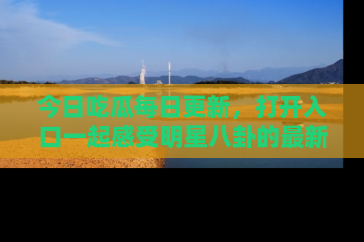 今日吃瓜每日更新，打开入口一起感受明星八卦的最新动态，别说我没告诉你哦！