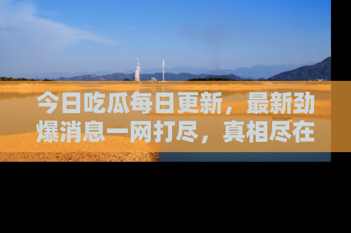 今日吃瓜每日更新，最新劲爆消息一网打尽，真相尽在其中！