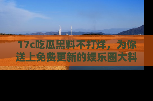 17c吃瓜黑料不打烊,为你送上免费更新的娱乐圈大料!