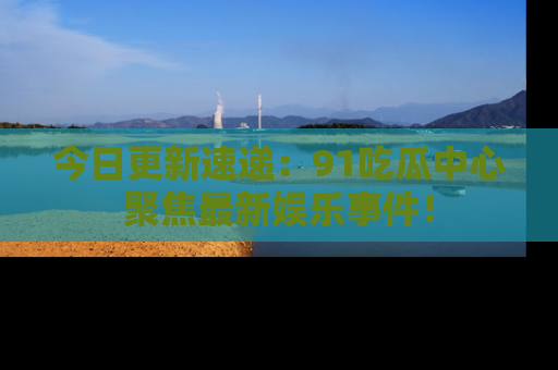 今日更新速递：91吃瓜中心聚焦最新娱乐事件！