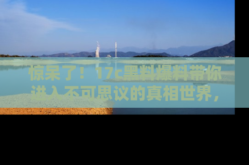 惊呆了！17c黑料爆料带你进入不可思议的真相世界，赶快看链接！
