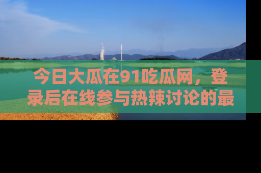 今日大瓜在91吃瓜网，登录后在线参与热辣讨论的最佳去处！
