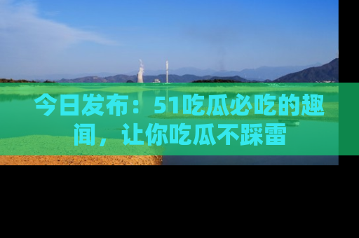 今日发布：51吃瓜必吃的趣闻，让你吃瓜不踩雷