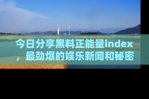 今日分享黑料正能量index，最劲爆的娱乐新闻和秘密等你来发现！
