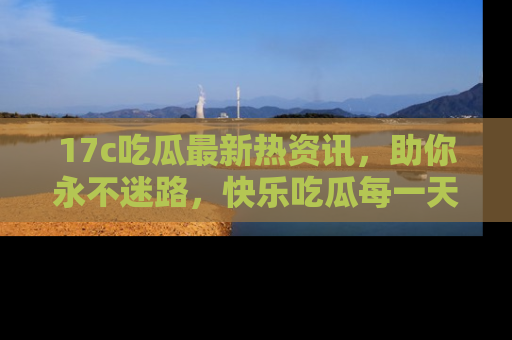 17c吃瓜最新热资讯，助你永不迷路，快乐吃瓜每一天！