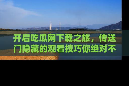 开启吃瓜网下载之旅，传送门隐藏的观看技巧你绝对不能错过！