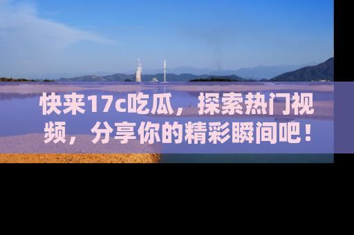 快来17c吃瓜，探索热门视频，分享你的精彩瞬间吧！