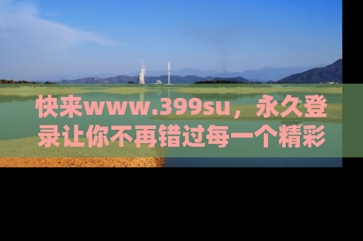 快来www.399su，永久登录让你不再错过每一个精彩的吃瓜瞬间！