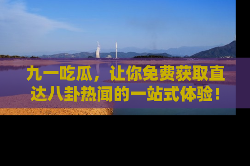 九一吃瓜，让你免费获取直达八卦热闻的一站式体验！