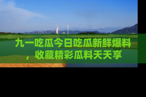九一吃瓜今日吃瓜新鲜爆料，收藏精彩瓜料天天享