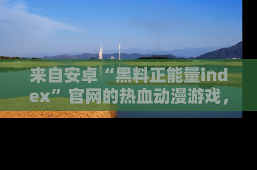 来自安卓“黑料正能量index”官网的热血动漫游戏，聚焦黑料与正能量的精彩时刻