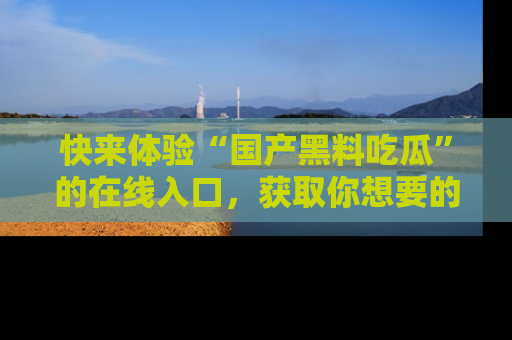 快来体验“国产黑料吃瓜”的在线入口，获取你想要的所有独家黑料！