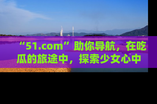 “51.com”助你导航,在吃瓜的旅途中,探索少女心中的小秘密喔!