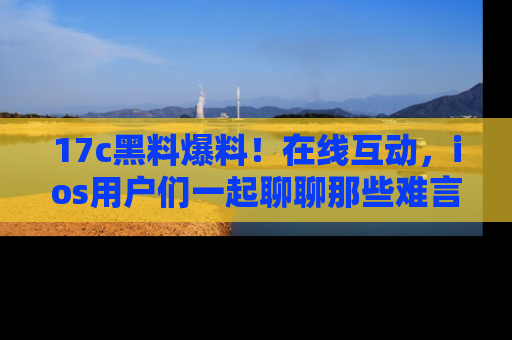 17c黑料爆料！在线互动，ios用户们一起聊聊那些难言之隐吧！
