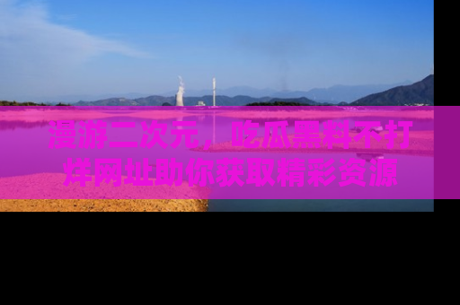 漫游二次元，吃瓜黑料不打烊网址助你获取精彩资源