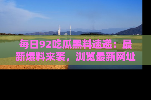 每日92吃瓜黑料速递：最新爆料来袭，浏览最新网址，畅享吃瓜乐趣！