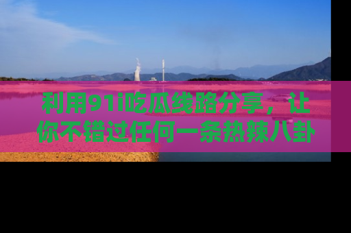 利用91i吃瓜线路分享，让你不错过任何一条热辣八卦新闻