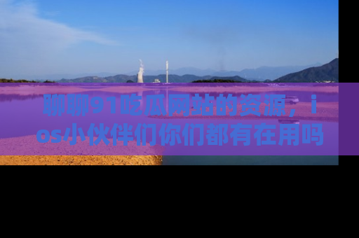 聊聊91吃瓜网站的资源，ios小伙伴们你们都有在用吗？