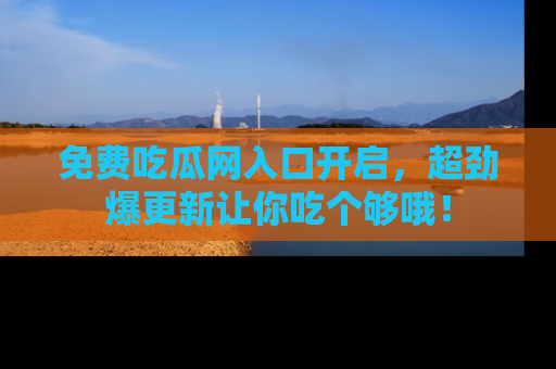 免费吃瓜网入口开启，超劲爆更新让你吃个够哦！