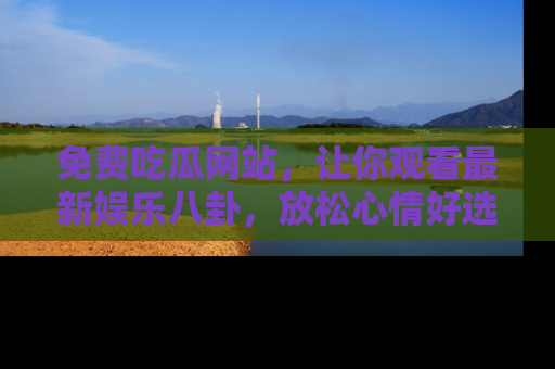 免费吃瓜网站，让你观看最新娱乐八卦，放松心情好选择