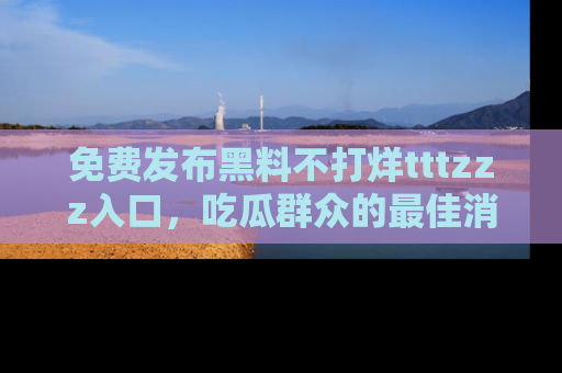 免费发布黑料不打烊tttzzz入口，吃瓜群众的最佳消息平台！