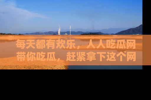 每天都有欢乐，人人吃瓜网带你吃瓜，赶紧拿下这个网址与地址吧！