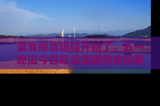 美食探险旅程开始了，五一吃瓜今日吃瓜娜娜带你探索精彩首页线路。