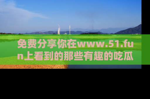 免费分享你在www.51.fun上看到的那些有趣的吃瓜趣闻吧！