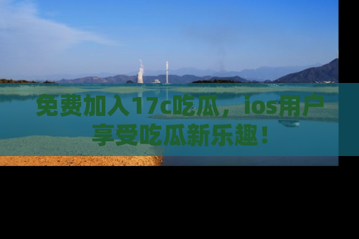 免费加入17c吃瓜，ios用户享受吃瓜新乐趣！