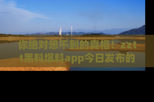 你绝对想不到的真相！zztt黑料爆料app今日发布的黑料让人叫绝！