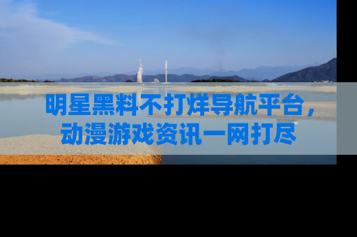 明星黑料不打烊导航平台，动漫游戏资讯一网打尽