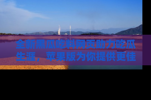 全新黑瓜吃料网页助力吃瓜生涯，苹果版为你提供更佳体验！