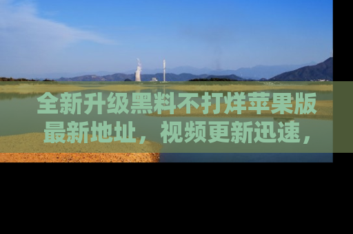 全新升级黑料不打烊苹果版最新地址，视频更新迅速，吃瓜从未如此精彩！