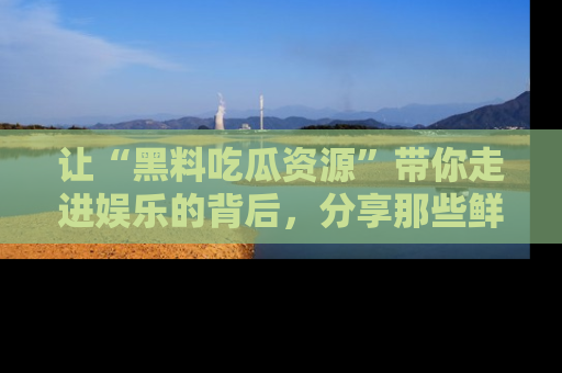 让“黑料吃瓜资源”带你走进娱乐的背后，分享那些鲜为人知的黑料，成为吃瓜界的资深玩家！